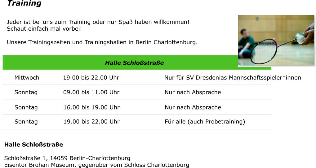 Training Jeder ist bei uns zum Training oder nur Spa haben willkommen! Schaut einfach mal vorbei! Unsere Trainingszeiten und Trainingshallen in Berlin Charlottenburg.  Halle Schlostrae Mittwoch            19.00 bis 22.00 Uhr                       Nur fr SV Dresdenias Mannschaftsspieler*innen  Sonntag             09.00 bis 11.00 Uhr                       Nur nach Absprache  Sonntag             16.00 bis 19.00 Uhr                       Nur nach Absprache  Sonntag             19.00 bis 22.00 Uhr                       Fr alle (auch Probetraining)  Halle SchlostraeSchlostrae 1, 14059 Berlin-CharlottenburgEisentor Brhan Museum, gegenber vom Schloss Charlottenburg