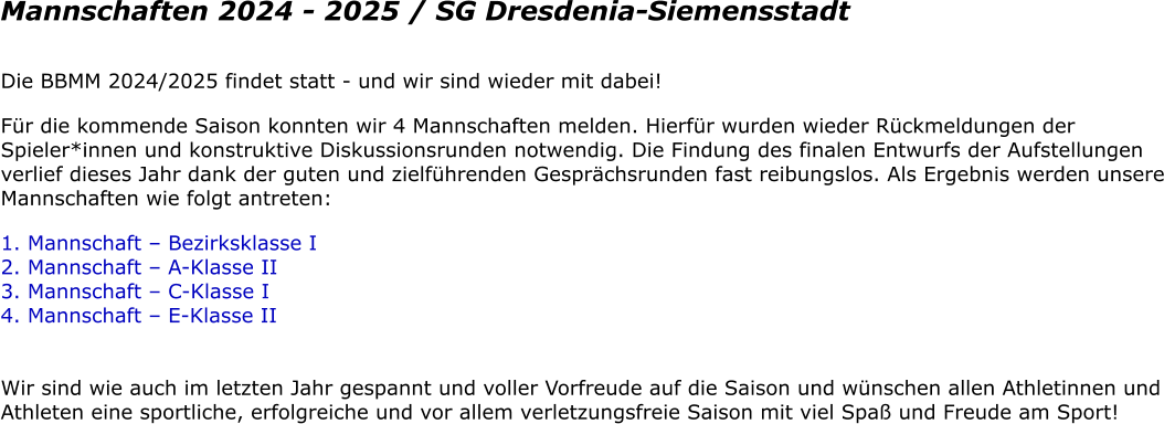 Mannschaften 2024 - 2025 / SG Dresdenia-Siemensstadt Die BBMM 2024/2025 findet statt - und wir sind wieder mit dabei! Fr die kommende Saison konnten wir 4 Mannschaften melden. Hierfr wurden wieder Rckmeldungen der Spieler*innen und konstruktive Diskussionsrunden notwendig. Die Findung des finalen Entwurfs der Aufstellungen verlief dieses Jahr dank der guten und zielfhrenden Gesprchsrunden fast reibungslos. Als Ergebnis werden unsere Mannschaften wie folgt antreten: 1. Mannschaft  Bezirksklasse I 2. Mannschaft  A-Klasse II 3. Mannschaft  C-Klasse I 4. Mannschaft  E-Klasse II  Wir sind wie auch im letzten Jahr gespannt und voller Vorfreude auf die Saison und wnschen allen Athletinnen und Athleten eine sportliche, erfolgreiche und vor allem verletzungsfreie Saison mit viel Spa und Freude am Sport!