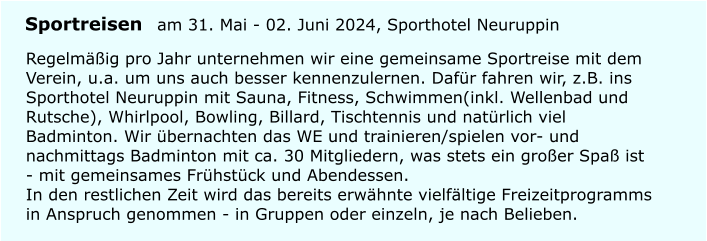 Regelmig pro Jahr unternehmen wir eine gemeinsame Sportreise mit dem Verein, u.a. um uns auch besser kennenzulernen. Dafr fahren wir, z.B. ins Sporthotel Neuruppin mit Sauna, Fitness, Schwimmen(inkl. Wellenbad und Rutsche), Whirlpool, Bowling, Billard, Tischtennis und natrlich viel Badminton. Wir bernachten das WE und trainieren/spielen vor- und nachmittags Badminton mit ca. 30 Mitgliedern, was stets ein groer Spa ist - mit gemeinsames Frhstck und Abendessen.In den restlichen Zeit wird das bereits erwhnte vielfltige Freizeitprogramms in Anspruch genommen - in Gruppen oder einzeln, je nach Belieben. Sportreisen am 31. Mai - 02. Juni 2024, Sporthotel Neuruppin