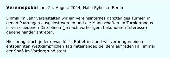 Vereinspokal am 24. August 2024, Halle Sybelstr. Berlin Einmal im Jahr veranstalten wir ein vereinsinternes ganztgiges Turnier, in denen Paarungen ausgelost werden und die Mannschaften im Turniermodus in verschiedenen Disziplinen (je nach vorherigem bekundeten Interesse) gegeneinander antreten.Hier bringt auch jeder etwas fr`s Buffet mit und wir verbringen einen entspannten Wettkampflichen Tag miteinander, bei dem auf jeden Fall immer der Spa im Vordergrund steht.