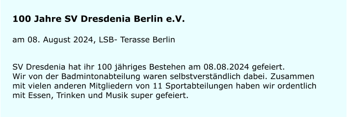100 Jahre SV Dresdenia Berlin e.V. am 08. August 2024, LSB- Terasse Berlin SV Dresdenia hat ihr 100 jhriges Bestehen am 08.08.2024 gefeiert.Wir von der Badmintonabteilung waren selbstverstndlich dabei. Zusammen mit vielen anderen Mitgliedern von 11 Sportabteilungen haben wir ordentlich mit Essen, Trinken und Musik super gefeiert.