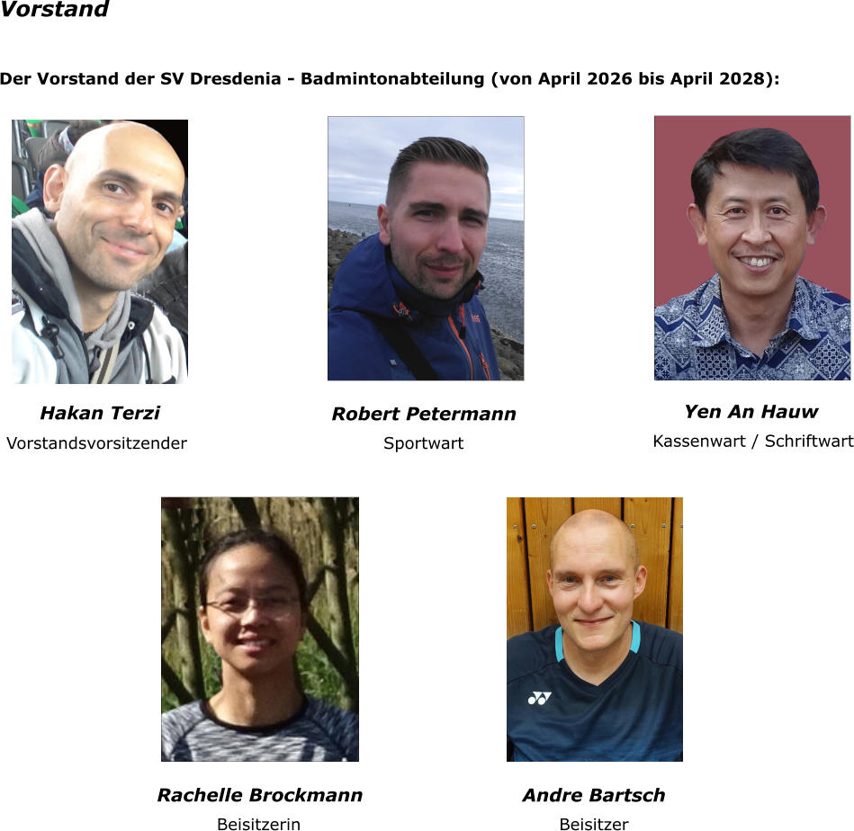 Vorstand Der Vorstand der SV Dresdenia - Badmintonabteilung (von April 2026 bis April 2028):  Robert Petermann Yen An Hauw Vorstandsvorsitzender Sportwart Kassenwart / Schriftwart Rachelle Brockmann Beisitzerin Hakan Terzi Andre Bartsch Beisitzer
